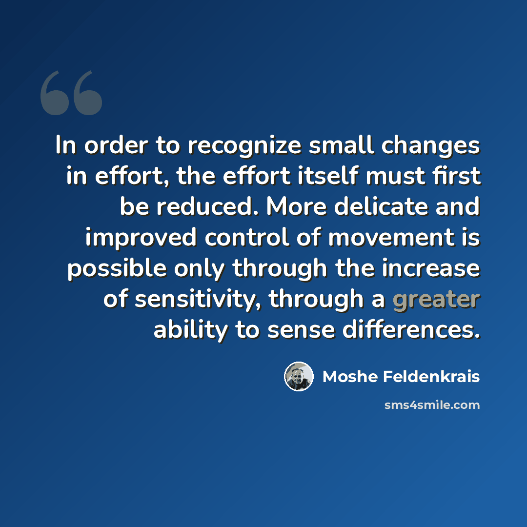 “In order to recognize small changes in effort, the effort itself must first be reduced. More delicate and improved control of movement is possible only through the increase of sensitivity, through a greater ability to sense differences.” quote by Moshe Feldenkrais