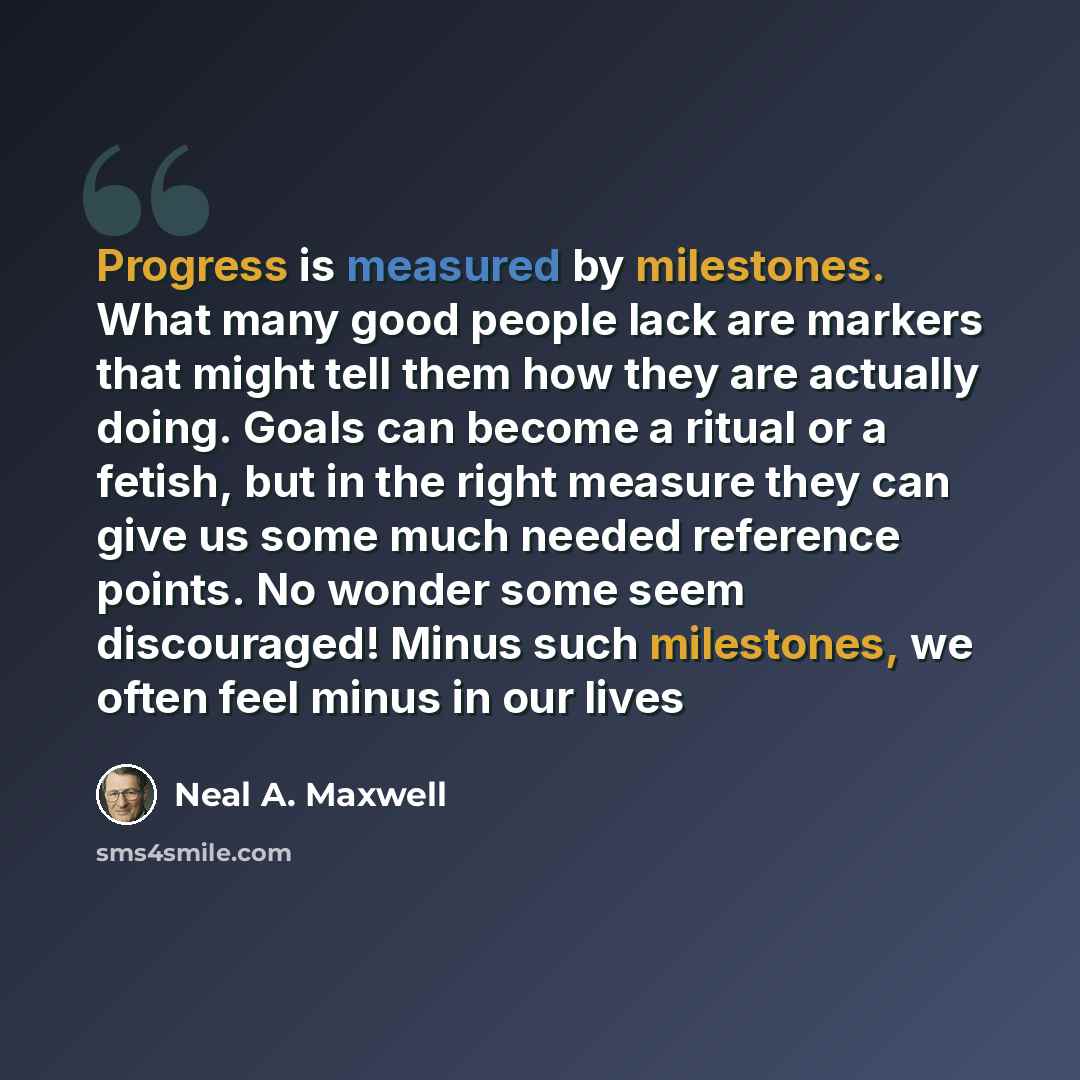 “Progress is measured by milestones. What many good people lack are markers that might tell them how they are actually doing. Goals can become a ritual or a fetish, but in the right measure they can give us some much needed reference points. No wonder some seem discouraged! Minus such milestones…” quote by Neal A. Maxwell