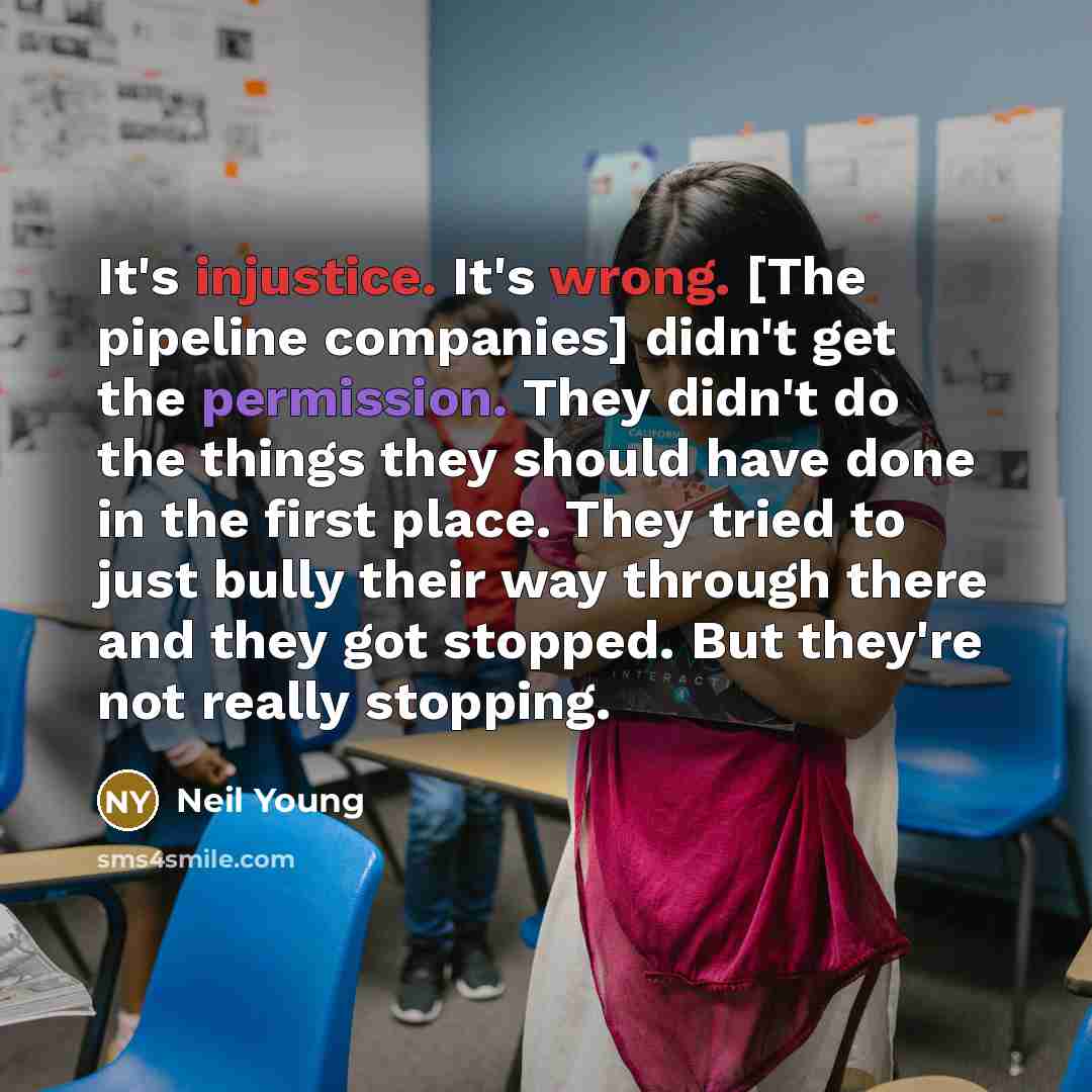 “It's injustice. It's wrong. [The pipeline companies] didn't get the permission. They didn't do the things they should have done in the first place. They tried to just bully their way through there and they got stopped. But they're not really stopping.” quote by Neil Young