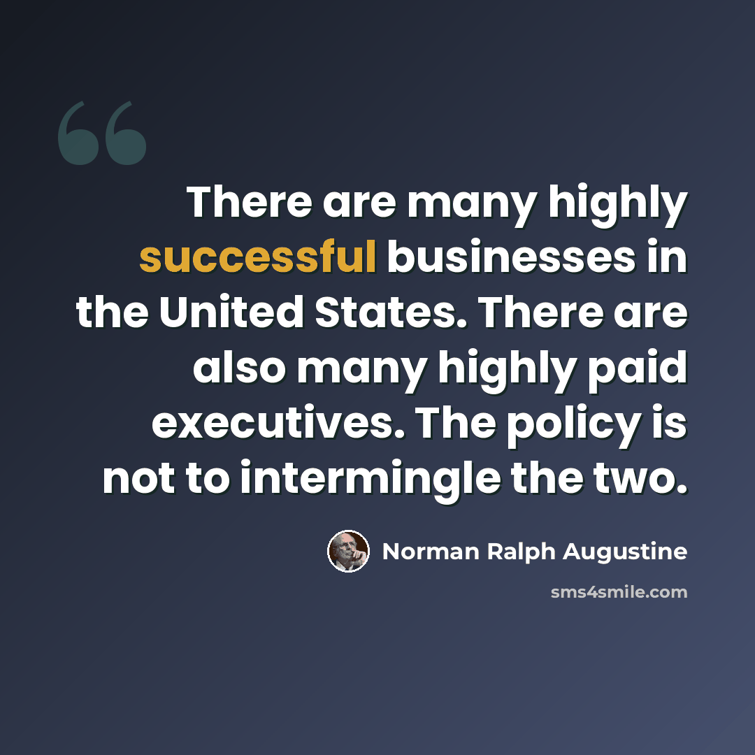 “There are many highly successful businesses in the United States. There are also many highly paid executives. The policy is not to intermingle the two.” quote by Norman Ralph Augustine