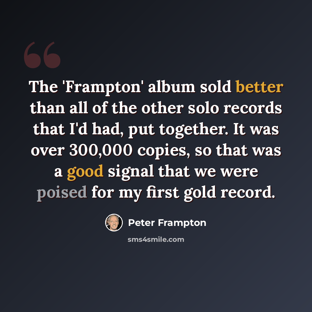 “The 'Frampton' album sold better than all of the other solo records that I'd had, put together. It was over 300,000 copies, so that was a good signal that we were poised for my first gold record.” quote by Peter Frampton