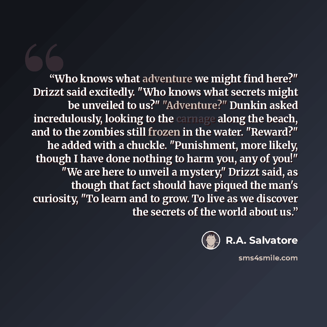 “Who knows what adventure we might find here?" Drizzt said excitedly. "Who knows what secrets might be unveiled to us?" "Adventure?" Dunkin asked incredulously, looking to the carnage along the beach, and to the zombies still frozen in the water. "Reward?" he added with a chuckle. "Punishment, more…” quote by R.A. Salvatore