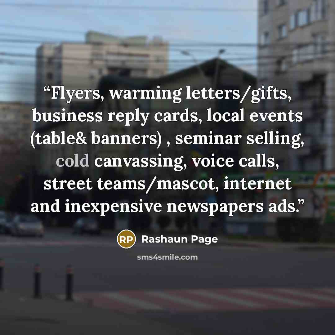 “Flyers, warming letters/gifts, business reply cards, local events (table& banners) , seminar selling, cold canvassing, voice calls, street teams/mascot, internet and inexpensive newspapers ads.” quote by Rashaun Page