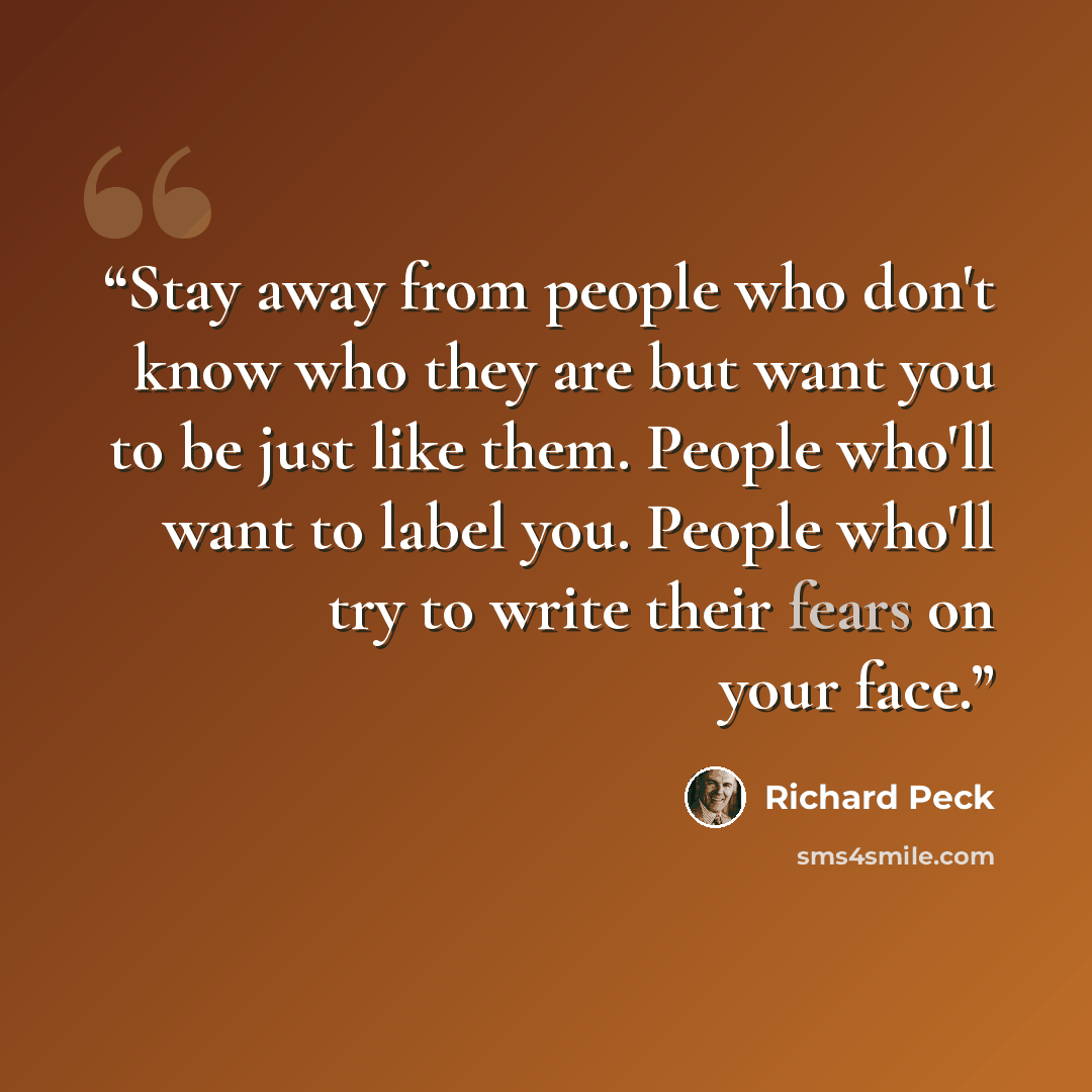 “Stay away from people who don't know who they are but want you to be just like them. People who'll want to label you. People who'll try to write their fears on your face.” quote by Richard Peck