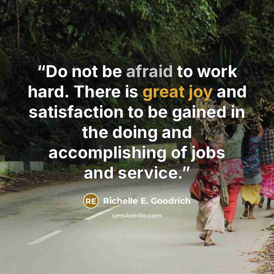 “Do not be afraid to work hard. There is great joy and satisfaction to be gained in the doing and accomplishing of jobs and service.” quote by Richelle E. Goodrich