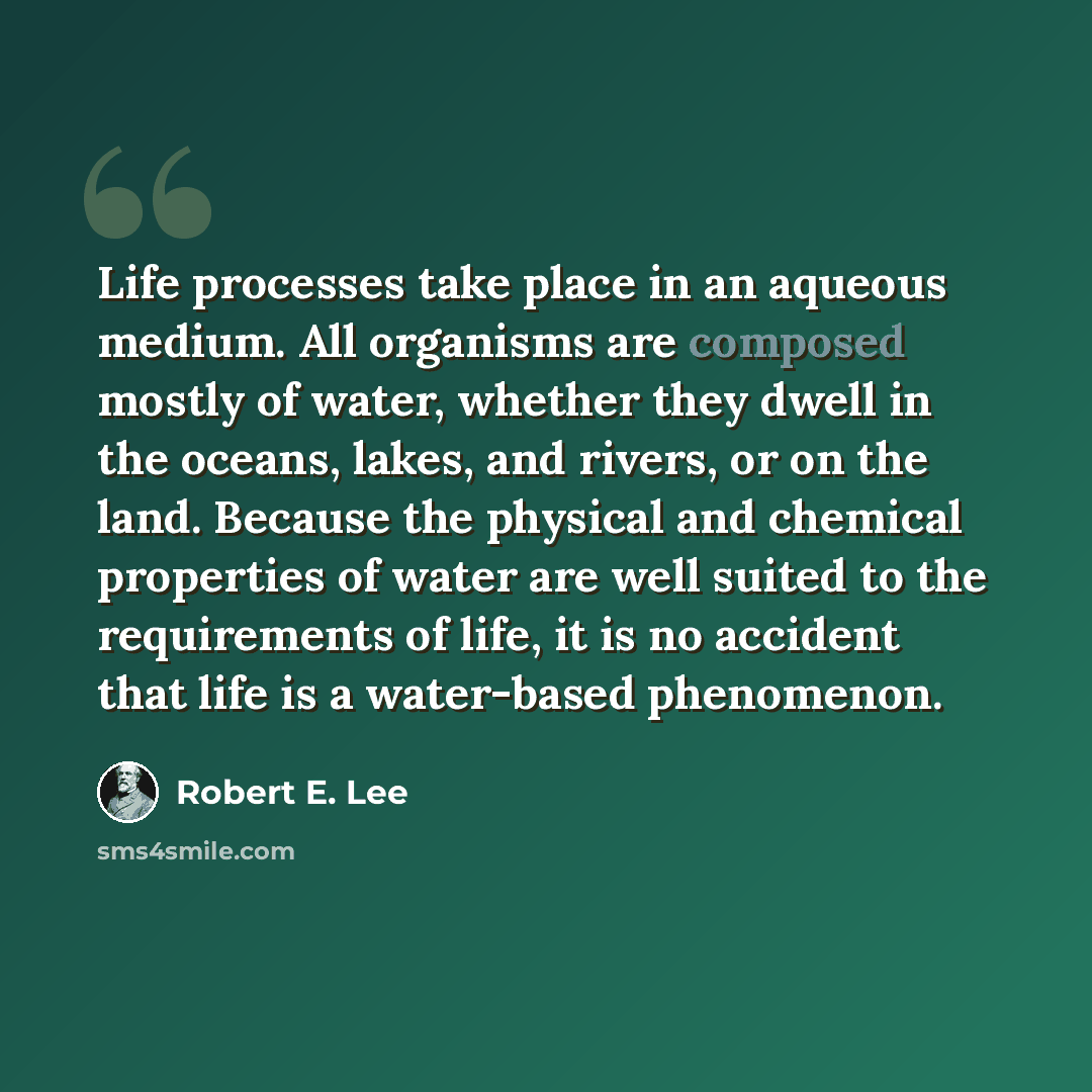 “Life processes take place in an aqueous medium. All organisms are composed mostly of water, whether they dwell in the oceans, lakes, and rivers, or on the land. Because the physical and chemical properties of water are well suited to the requirements of life, it is no accident that life is a…” quote by Robert E. Lee