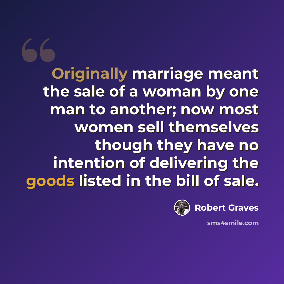 “Originally marriage meant the sale of a woman by one man to another; now most women sell themselves though they have no intention of delivering the goods listed in the bill of sale.” quote by Robert Graves