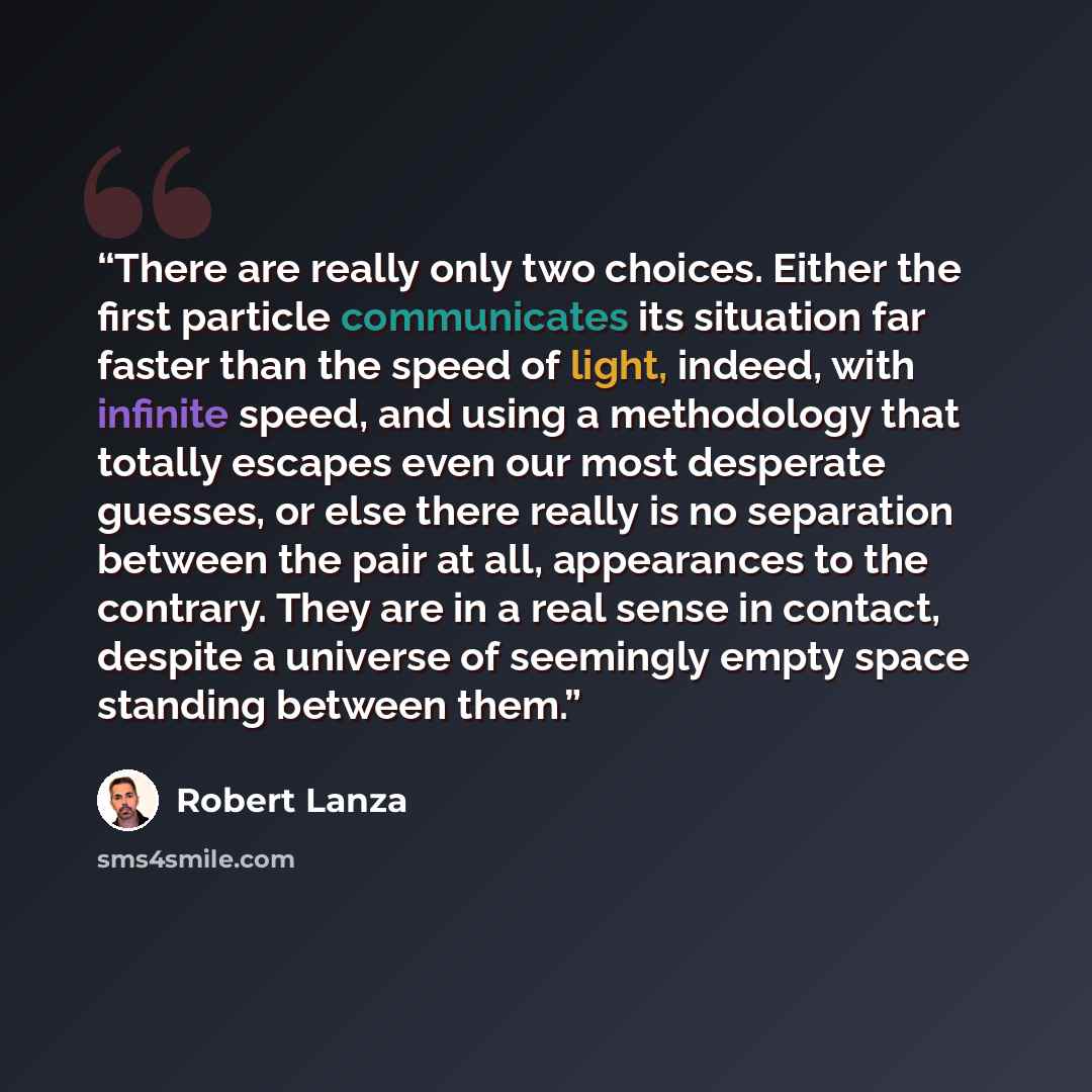 “There are really only two choices. Either the first particle communicates its situation far faster than the speed of light, indeed, with infinite speed, and using a methodology that totally escapes even our most desperate guesses, or else there really is no separation between the pair at all…” quote by Robert Lanza