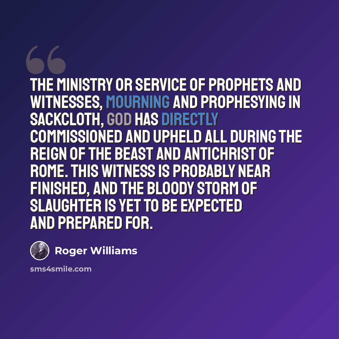 “The ministry or service of prophets and witnesses, mourning and prophesying in sackcloth, God has directly commissioned and upheld all during the reign of the beast and antichrist of Rome. This witness is probably near finished, and the bloody storm of slaughter is yet to be expected and prepared…” quote by Roger Williams