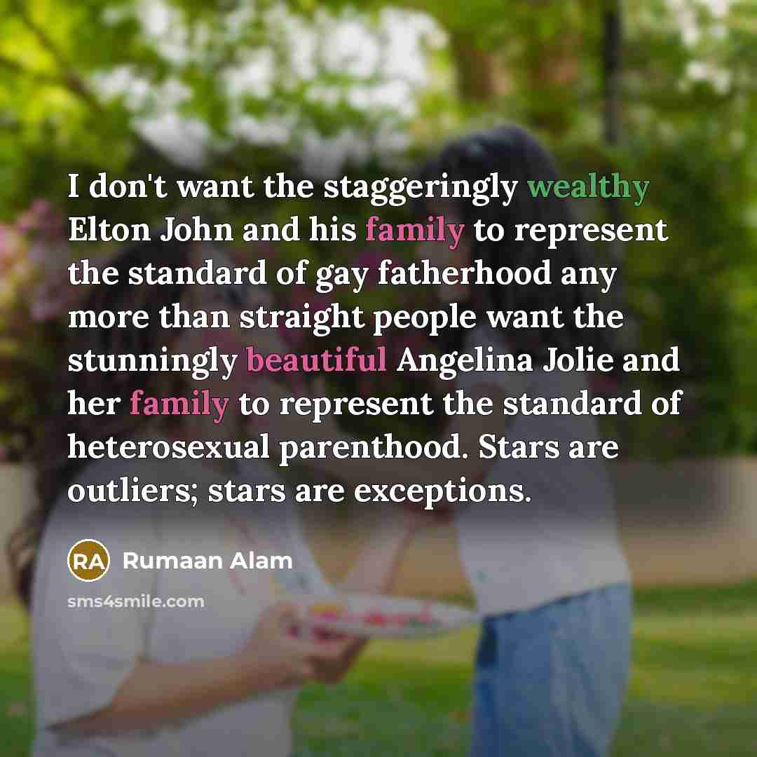 “I don't want the staggeringly wealthy Elton John and his family to represent the standard of gay fatherhood any more than straight people want the stunningly beautiful Angelina Jolie and her family to represent the standard of heterosexual parenthood. Stars are outliers; stars are exceptions.” quote by Rumaan Alam