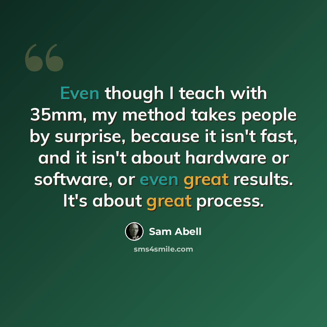 “Even though I teach with 35mm, my method takes people by surprise, because it isn't fast, and it isn't about hardware or software, or even great results. It's about great process.” quote by Sam Abell