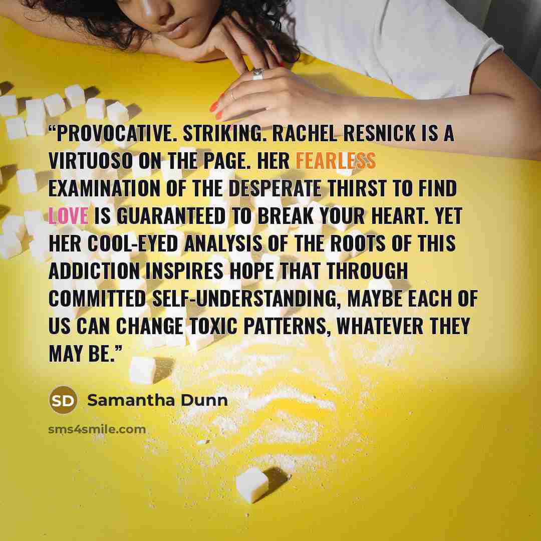 “Provocative. Striking. Rachel Resnick is a virtuoso on the page. Her fearless examination of the desperate thirst to find love is guaranteed to break your heart. Yet her cool-eyed analysis of the roots of this addiction inspires hope that through committed self-understanding, maybe each of us can…” quote by Samantha Dunn