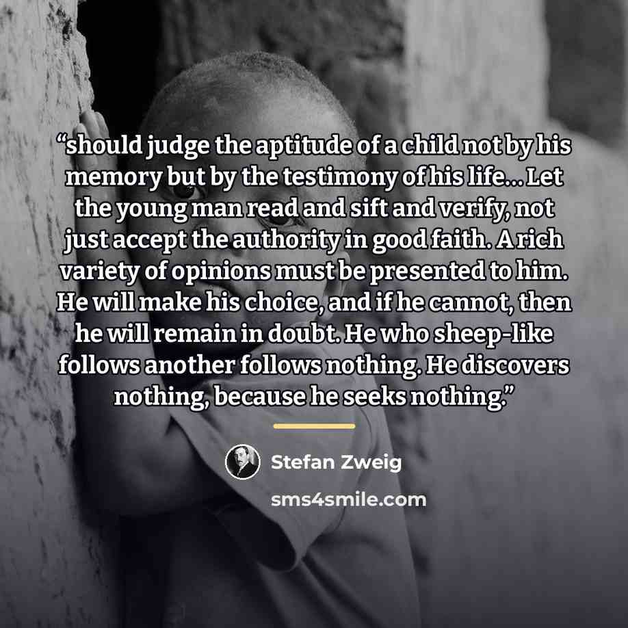 “should judge the aptitude of a child not by his memory but by the testimony of his life… Let the young man read and sift and verify, not just accept the authority in good faith. A rich variety of opinions must be presented to him. He will make his choice, and if he cannot, then he will remain in…” quote by Stefan Zweig