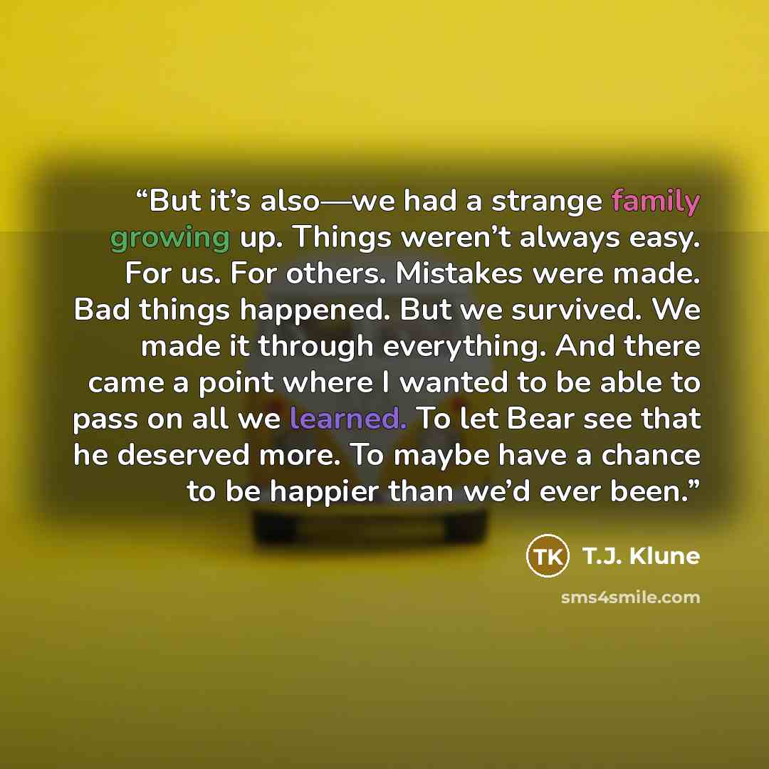 “But it’s also—we had a strange family growing up. Things weren’t always easy. For us. For others. Mistakes were made. Bad things happened. But we survived. We made it through everything. And there came a point where I wanted to be able to pass on all we learned. To let Bear see that he deserved…” quote by T.J. Klune
