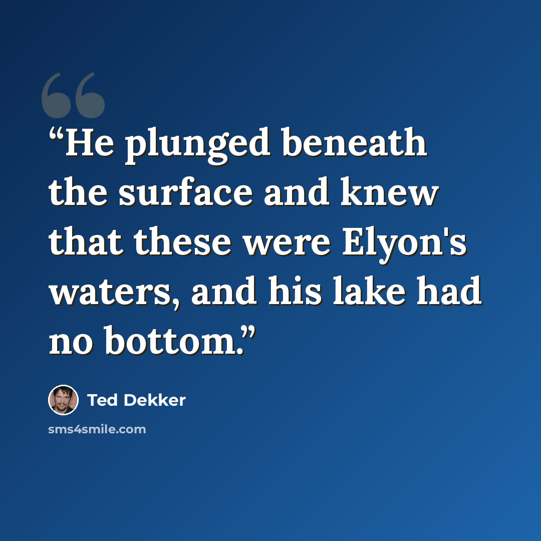 “He plunged beneath the surface and knew that these were Elyon's waters, and his lake had no bottom.” quote by Ted Dekker