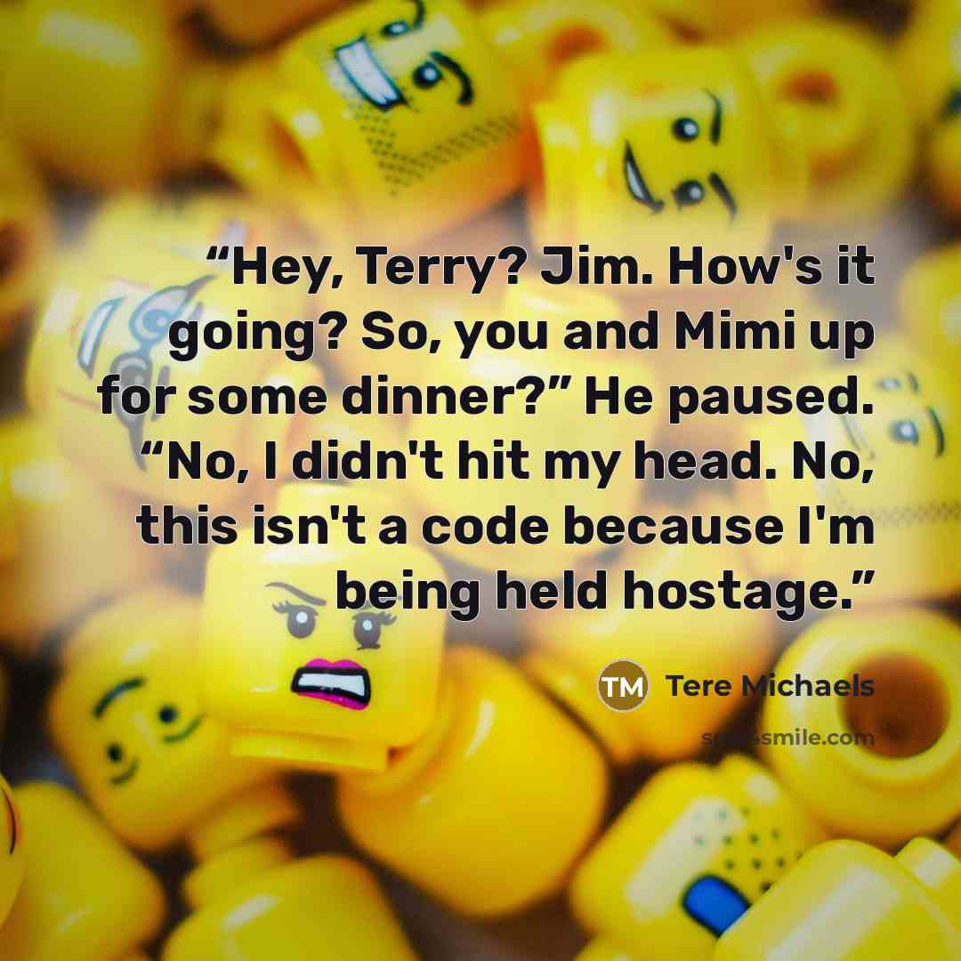 “Hey, Terry? Jim. How's it going? So, you and Mimi up for some dinner?” He paused. “No, I didn't hit my head. No, this isn't a code because I'm being held hostage.” quote by Tere Michaels