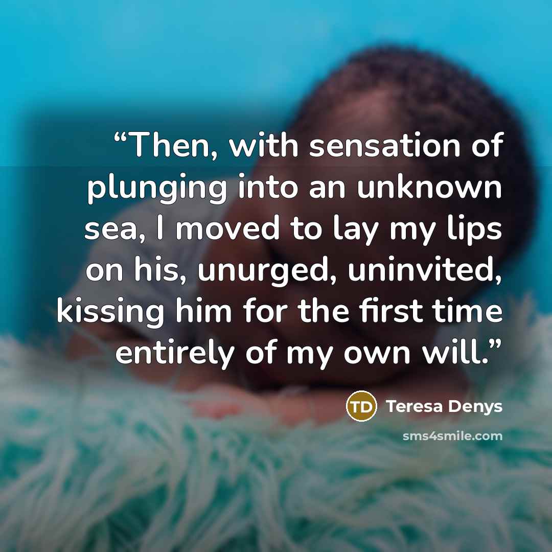 “Then, with sensation of plunging into an unknown sea, I moved to lay my lips on his, unurged, uninvited, kissing him for the first time entirely of my own will.” quote by Teresa Denys