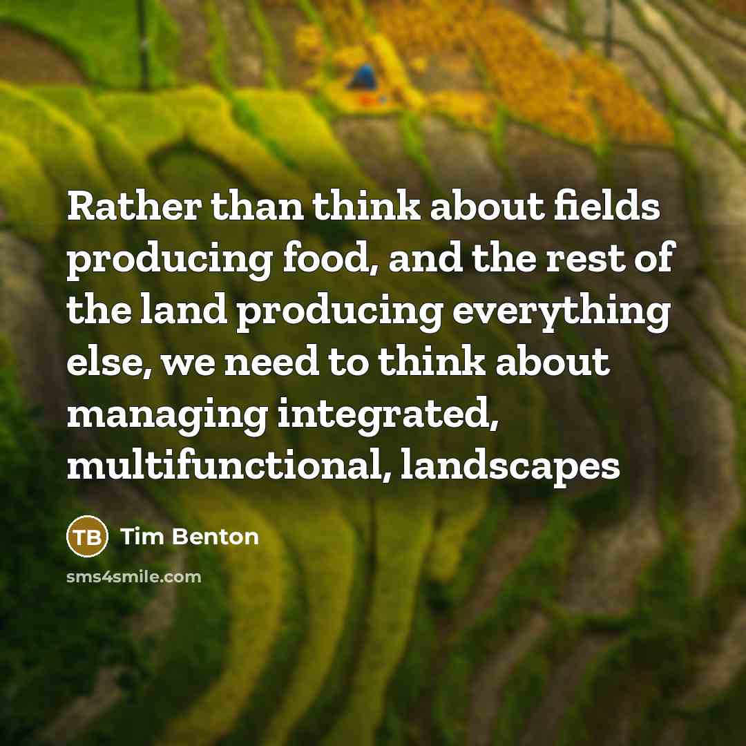 “Rather than think about fields producing food, and the rest of the land producing everything else, we need to think about managing integrated, multifunctional, landscapes” quote by Tim Benton