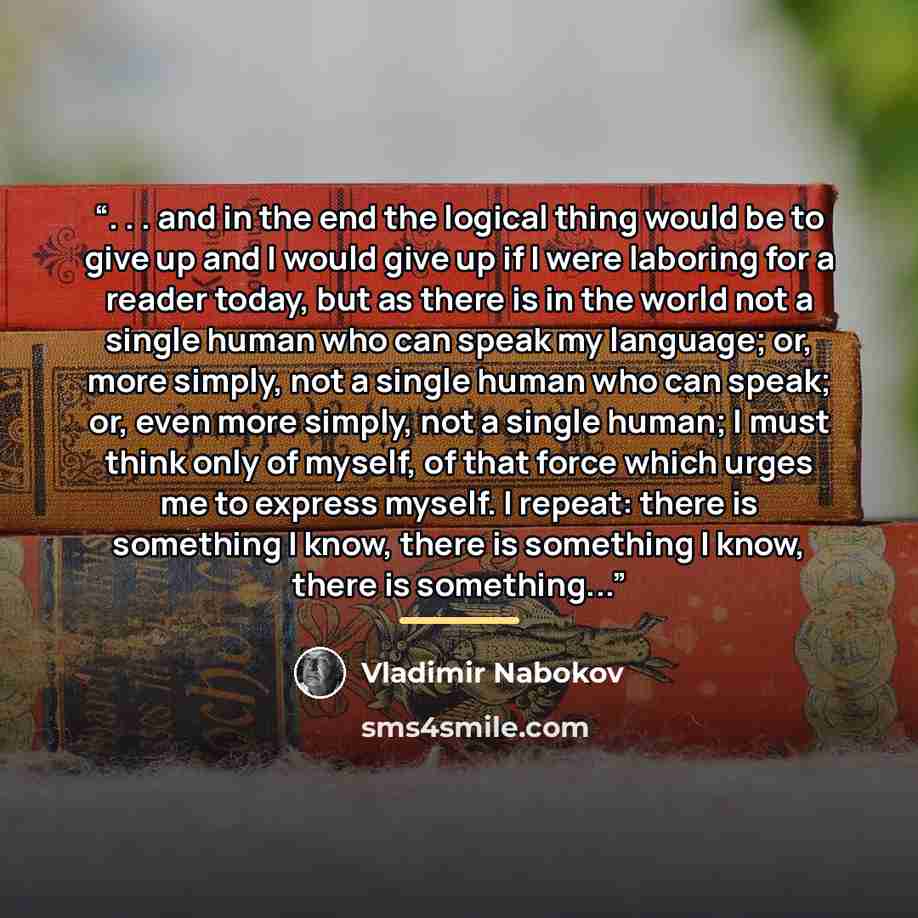 “. . . and in the end the logical thing would be to give up and I would give up if I were laboring for a reader today, but as there is in the world not a single human who can speak my language; or, more simply, not a single human who can speak; or, even more simply, not a single human; I must think…” quote by Vladimir Nabokov