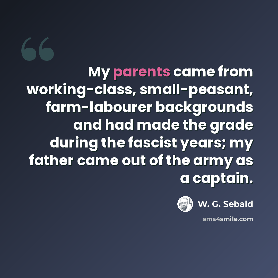 “My parents came from working-class, small-peasant, farm-labourer backgrounds and had made the grade during the fascist years; my father came out of the army as a captain.” quote by W. G. Sebald