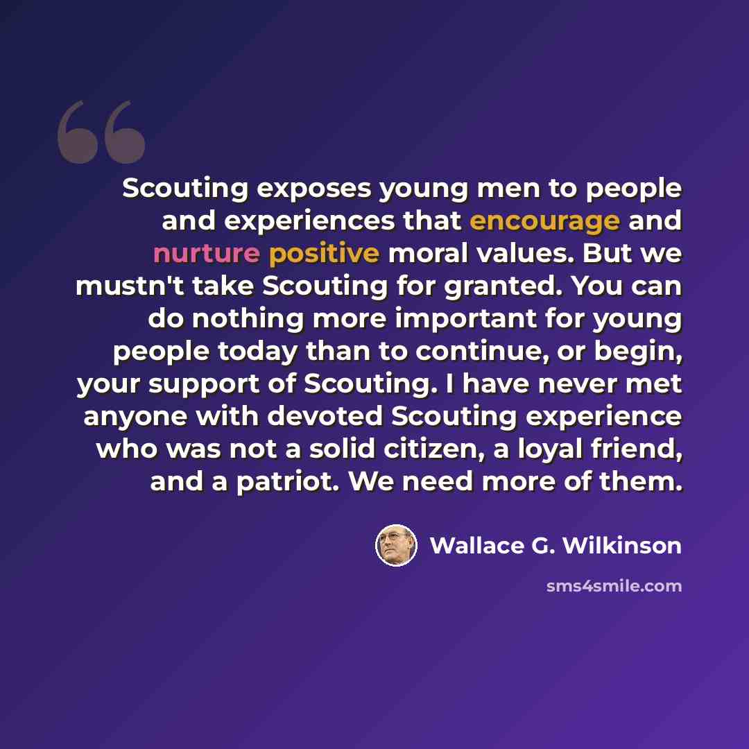 “Scouting exposes young men to people and experiences that encourage and nurture positive moral values. But we mustn't take Scouting for granted. You can do nothing more important for young people today than to continue, or begin, your support of Scouting. I have never met anyone with devoted…” quote by Wallace G. Wilkinson