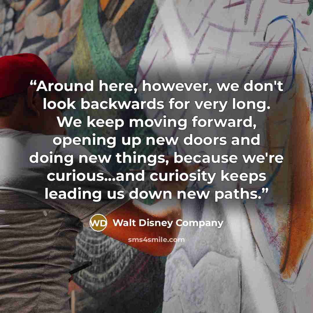 “Around here, however, we don't look backwards for very long. We keep moving forward, opening up new doors and doing new things, because we're curious...and curiosity keeps leading us down new paths.” quote by Walt Disney Company
