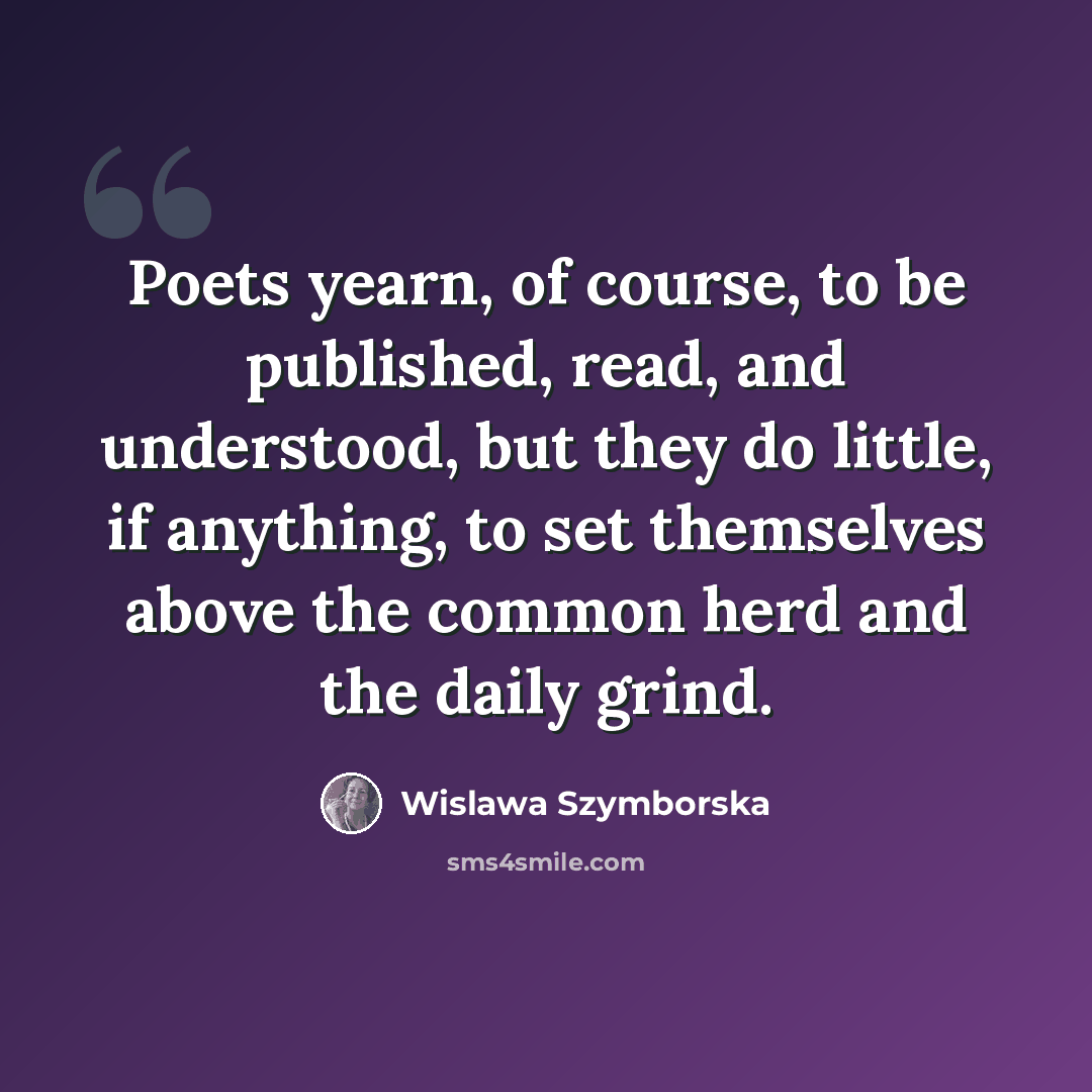 “Poets yearn, of course, to be published, read, and understood, but they do little, if anything, to set themselves above the common herd and the daily grind.” quote by Wislawa Szymborska