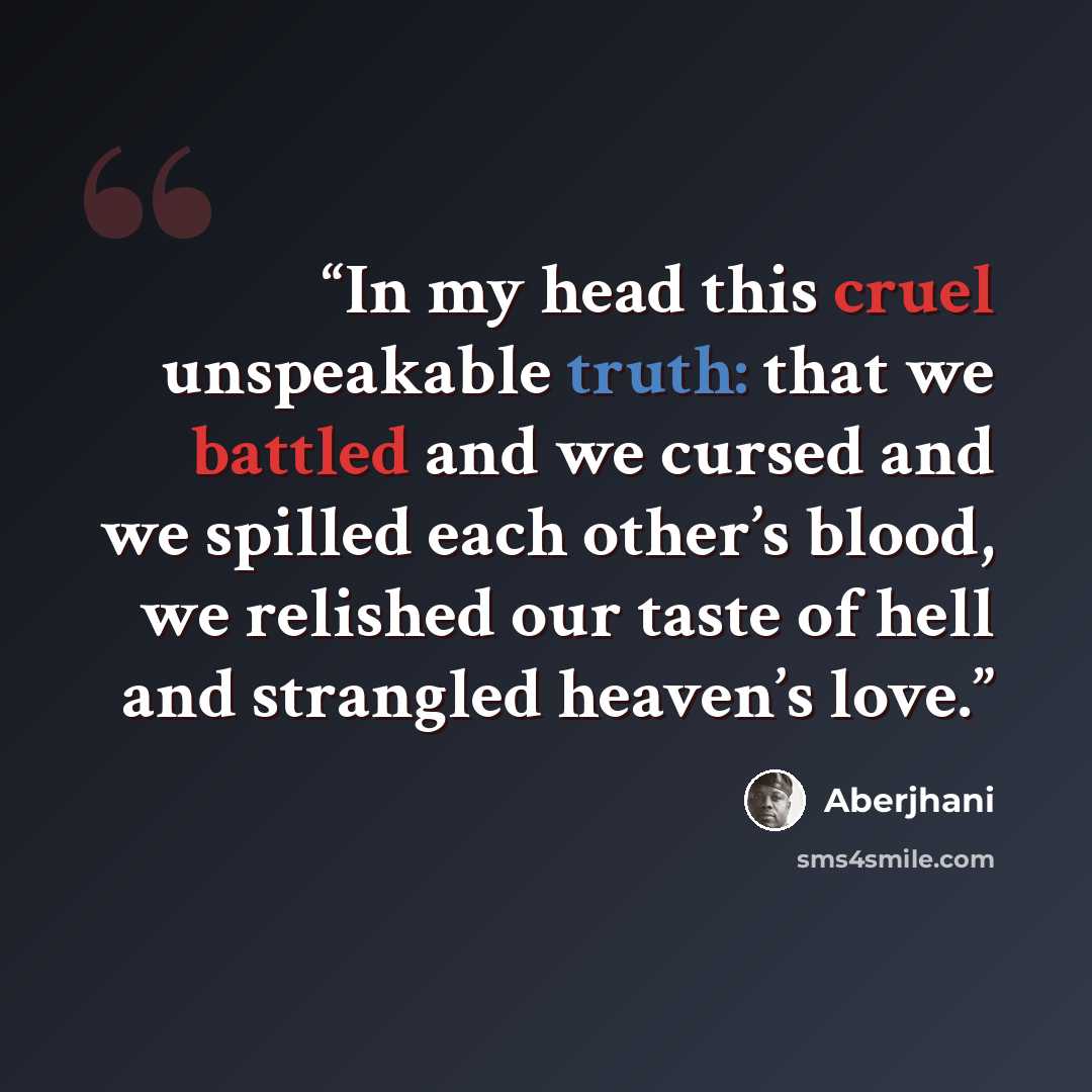 “In my head this cruel unspeakable truth: that we battled and we cursed and we spilled each other’s blood, we relished our taste of hell and strangled heaven’s love.” quote by Aberjhani