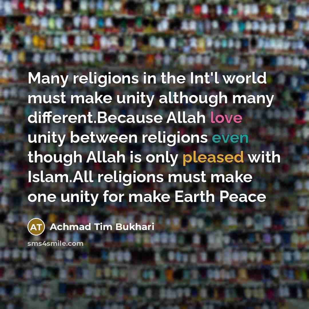 “Many religions in the Int'l world must make unity although many different.Because Allah love unity between religions even though Allah is only pleased with Islam.All religions must make one unity for make Earth Peace” quote by Achmad Tim Bukhari