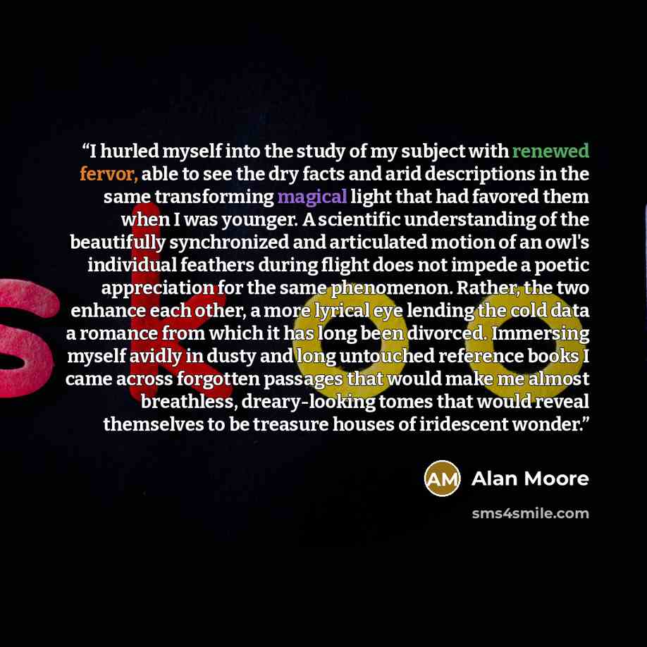 “I hurled myself into the study of my subject with renewed fervor, able to see the dry facts and arid descriptions in the same transforming magical light that had favored them when I was younger. A scientific understanding of the beautifully synchronized and articulated motion of an owl's…” quote by Alan Moore