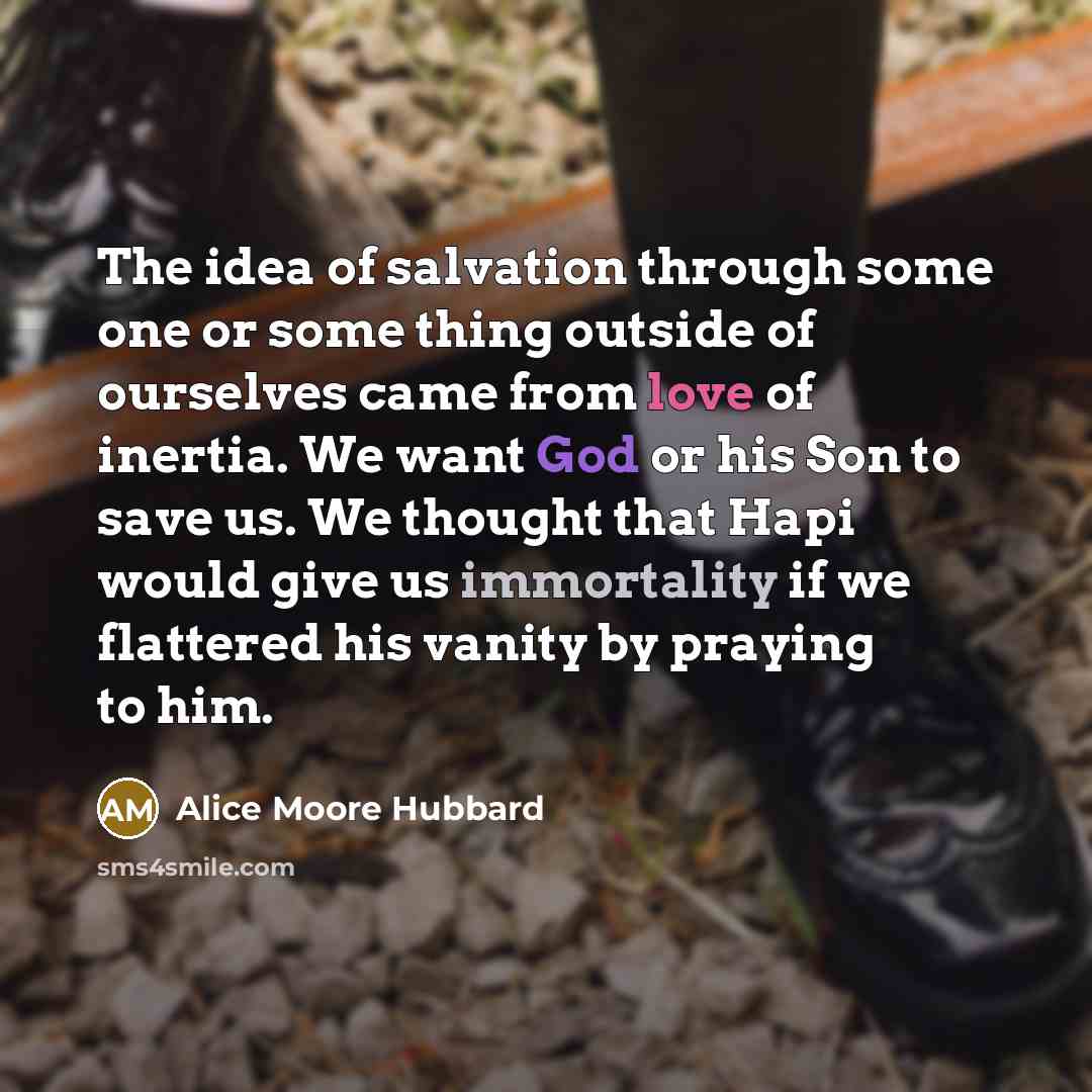 “The idea of salvation through some one or some thing outside of ourselves came from love of inertia. We want God or his Son to save us. We thought that Hapi would give us immortality if we flattered his vanity by praying to him.” quote by Alice Moore Hubbard