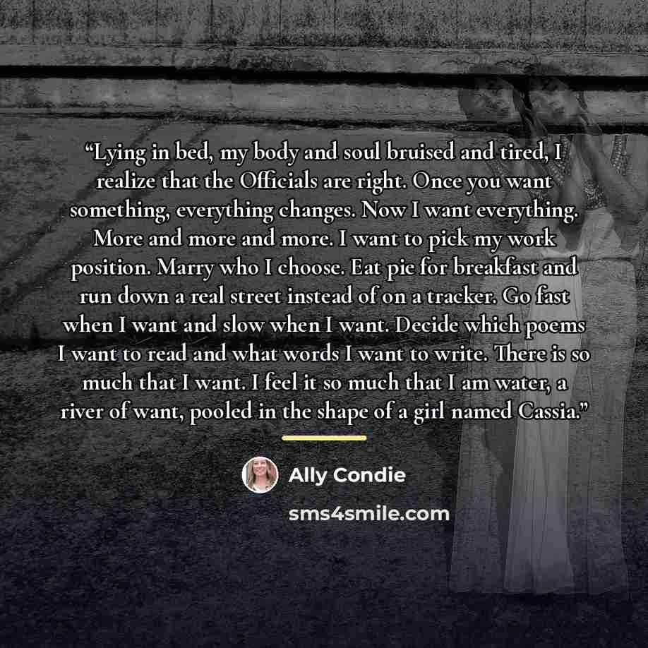 “Lying in bed, my body and soul bruised and tired, I realize that the Officials are right. Once you want something, everything changes. Now I want everything. More and more and more. I want to pick my work position. Marry who I choose. Eat pie for breakfast and run down a real street instead of on…” quote by Ally Condie
