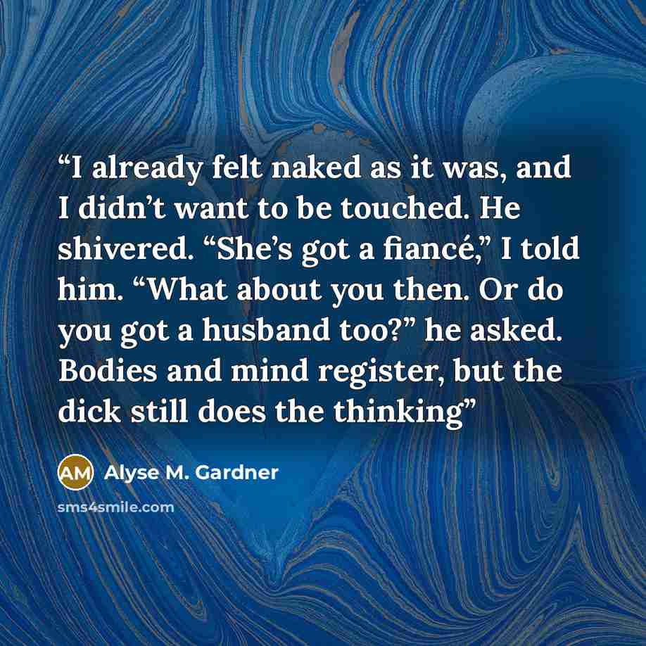 “I already felt naked as it was, and I didn’t want to be touched. He shivered. “She’s got a fiancé,” I told him. “What about you then. Or do you got a husband too?” he asked. Bodies and mind register, but the dick still does the thinking” quote by Alyse M. Gardner