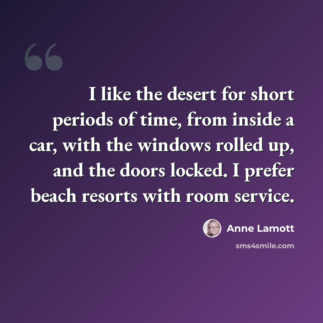 “I like the desert for short periods of time, from inside a car, with the windows rolled up, and the doors locked. I prefer beach resorts with room service.” quote by Anne Lamott