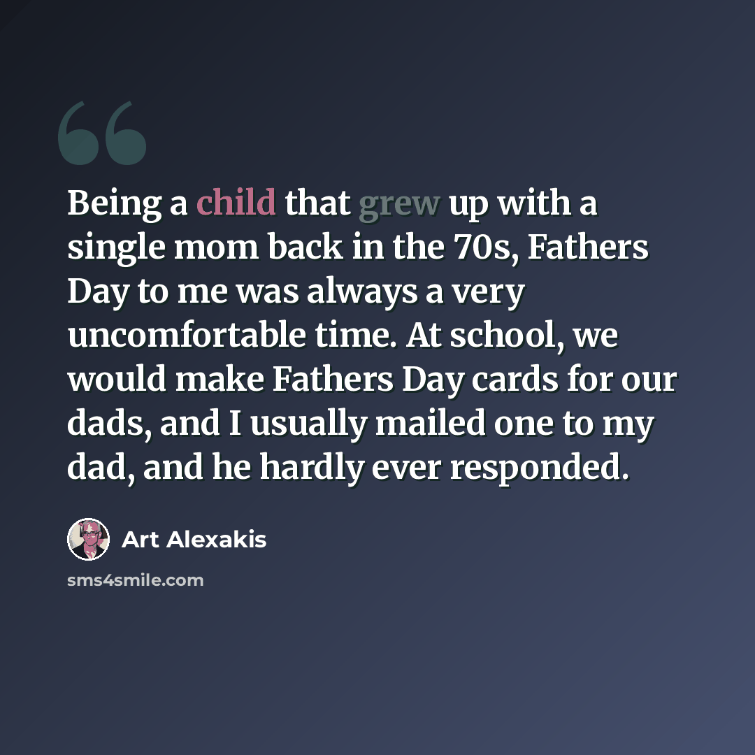 “Being a child that grew up with a single mom back in the 70s, Fathers Day to me was always a very uncomfortable time. At school, we would make Fathers Day cards for our dads, and I usually mailed one to my dad, and he hardly ever responded.” quote by Art Alexakis