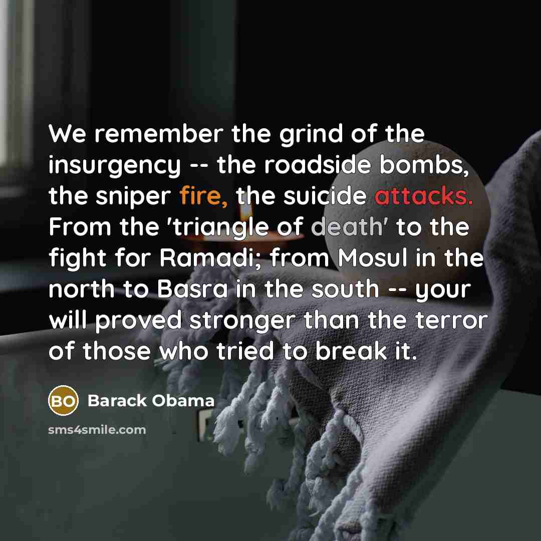 “We remember the grind of the insurgency -- the roadside bombs, the sniper fire, the suicide attacks. From the 'triangle of death' to the fight for Ramadi; from Mosul in the north to Basra in the south -- your will proved stronger than the terror of those who tried to break it.” quote by Barack Obama