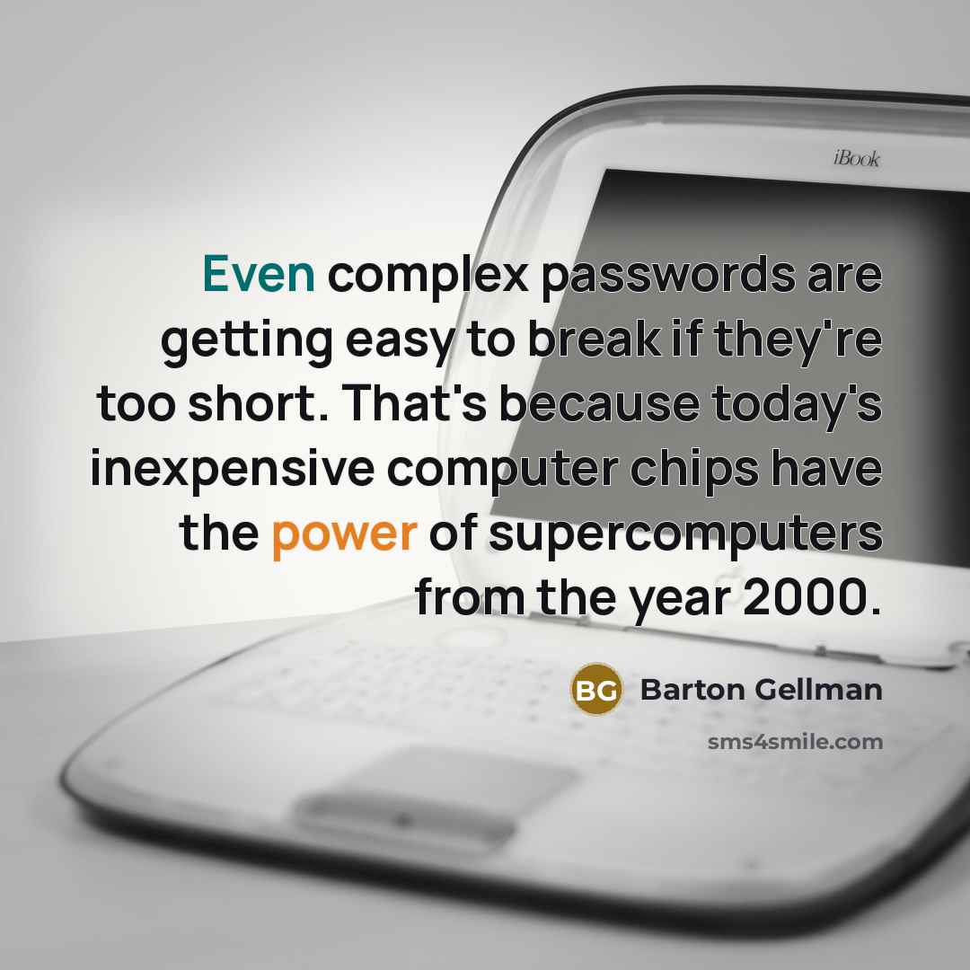 “Even complex passwords are getting easy to break if they're too short. That's because today's inexpensive computer chips have the power of supercomputers from the year 2000.” quote by Barton Gellman