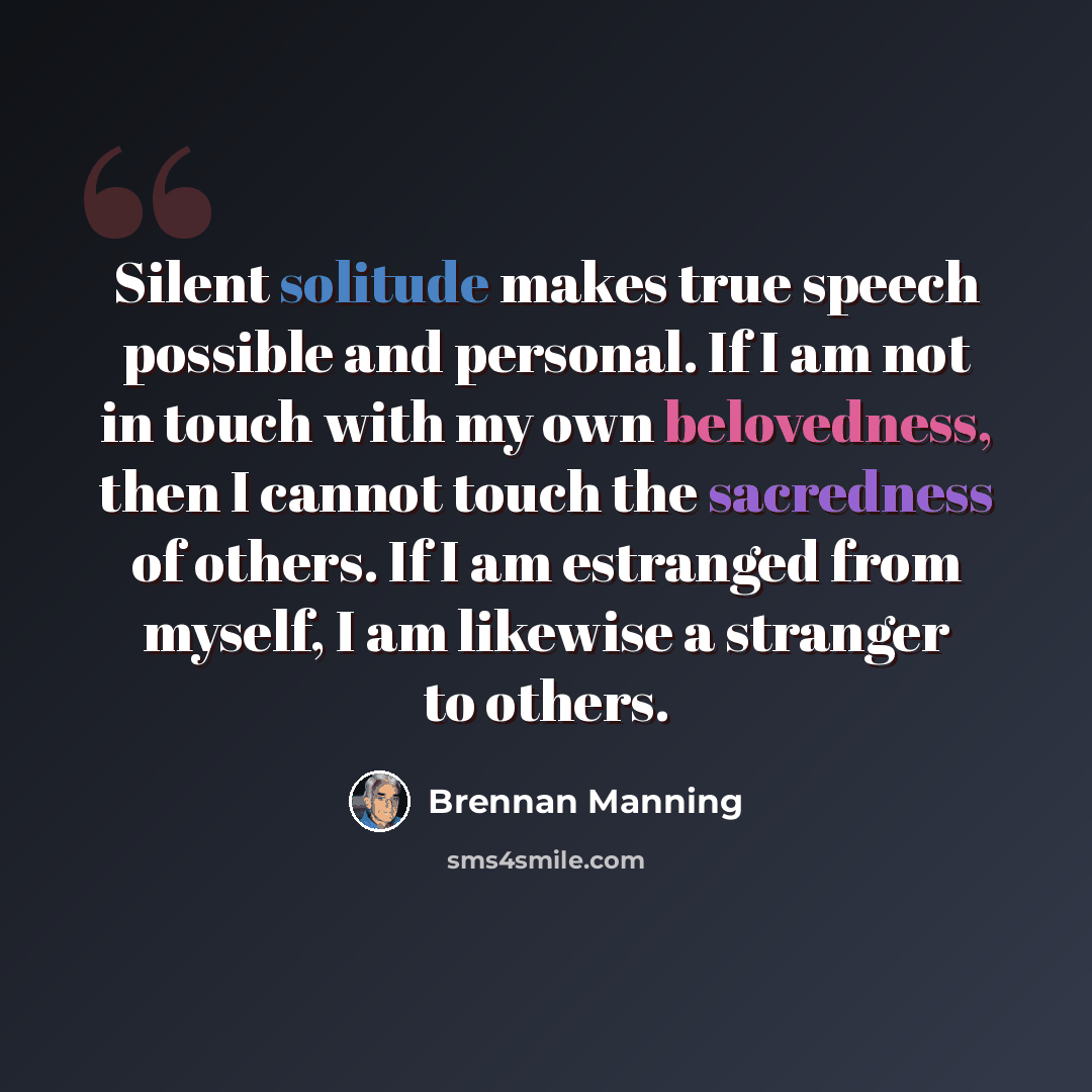 “Silent solitude makes true speech possible and personal. If I am not in touch with my own belovedness, then I cannot touch the sacredness of others. If I am estranged from myself, I am likewise a stranger to others.” quote by Brennan Manning