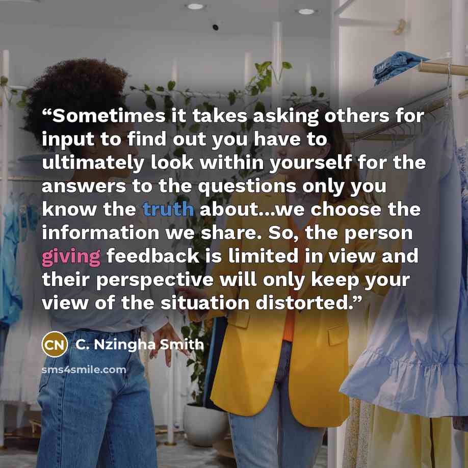 “Sometimes it takes asking others for input to find out you have to ultimately look within yourself for the answers to the questions only you know the truth about...we choose the information we share. So, the person giving feedback is limited in view and their perspective will only keep your view…” quote by C. Nzingha Smith