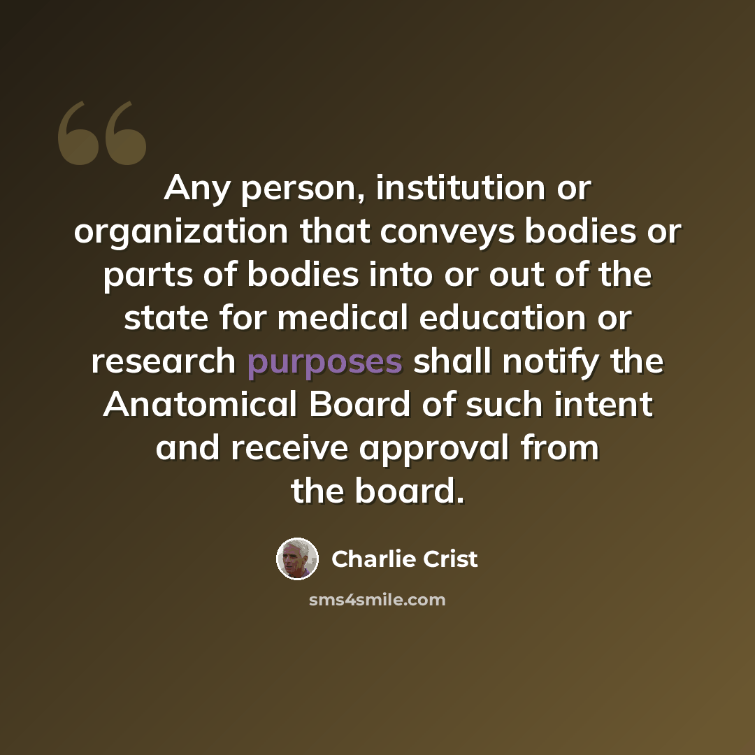 “Any person, institution or organization that conveys bodies or parts of bodies into or out of the state for medical education or research purposes shall notify the Anatomical Board of such intent and receive approval from the board.” quote by Charlie Crist
