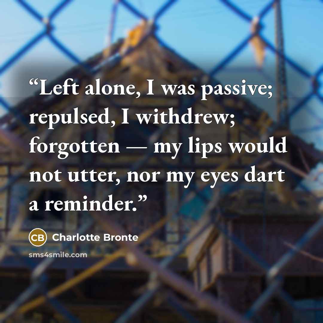 “Left alone, I was passive; repulsed, I withdrew; forgotten — my lips would not utter, nor my eyes dart a reminder.” quote by Charlotte Brontë