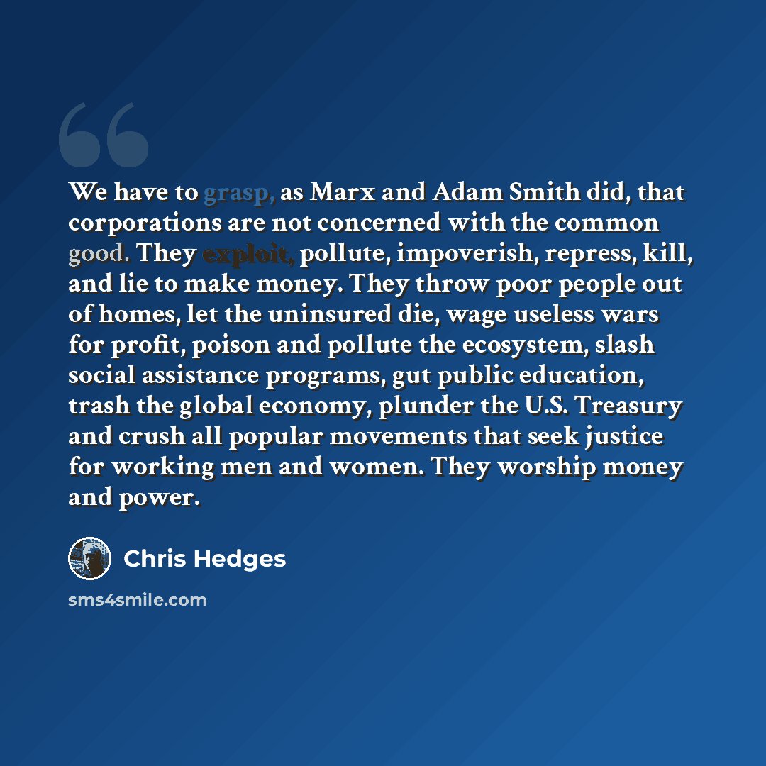 “We have to grasp, as Marx and Adam Smith did, that corporations are not concerned with the common good. They exploit, pollute, impoverish, repress, kill, and lie to make money. They throw poor people out of homes, let the uninsured die, wage useless wars for profit, poison and pollute the…” quote by Chris Hedges