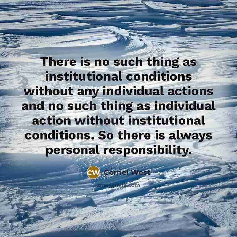 “There is no such thing as institutional conditions without any individual actions and no such thing as individual action without institutional conditions. So there is always personal responsibility.” quote by Cornel West