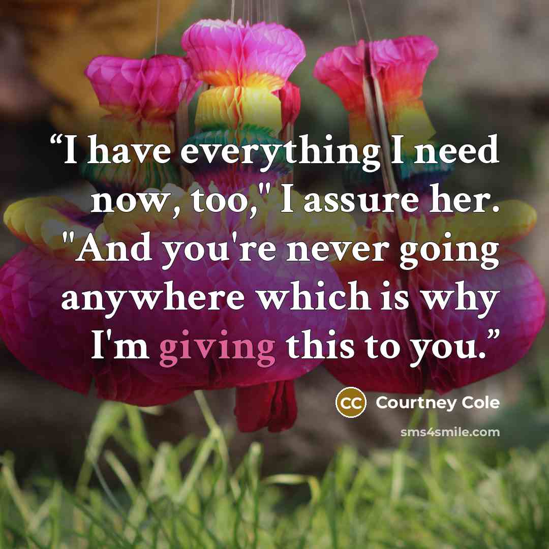 “I have everything I need now, too," I assure her. "And you're never going anywhere which is why I'm giving this to you.” quote by Courtney Cole