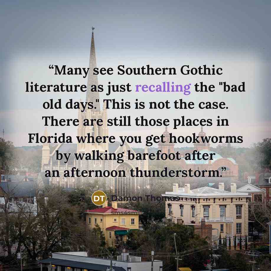 “Many see Southern Gothic literature as just recalling the "bad old days." This is not the case. There are still those places in Florida where you get hookworms by walking barefoot after an afternoon thunderstorm.” quote by Damon Thomas