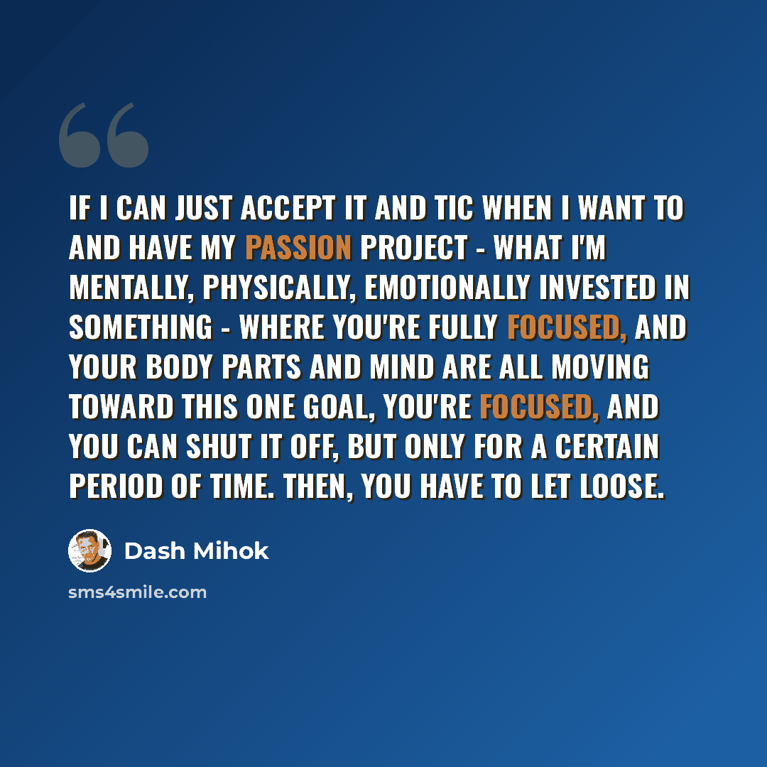 “If I can just accept it and tic when I want to and have my passion project - what I'm mentally, physically, emotionally invested in something - where you're fully focused, and your body parts and mind are all moving toward this one goal, you're focused, and you can shut it off, but only for a…” quote by Dash Mihok