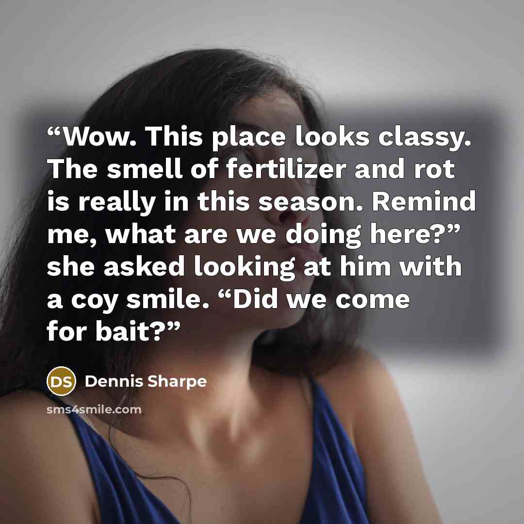 “Wow. This place looks classy. The smell of fertilizer and rot is really in this season. Remind me, what are we doing here?” she asked looking at him with a coy smile. “Did we come for bait?” quote by Dennis Sharpe