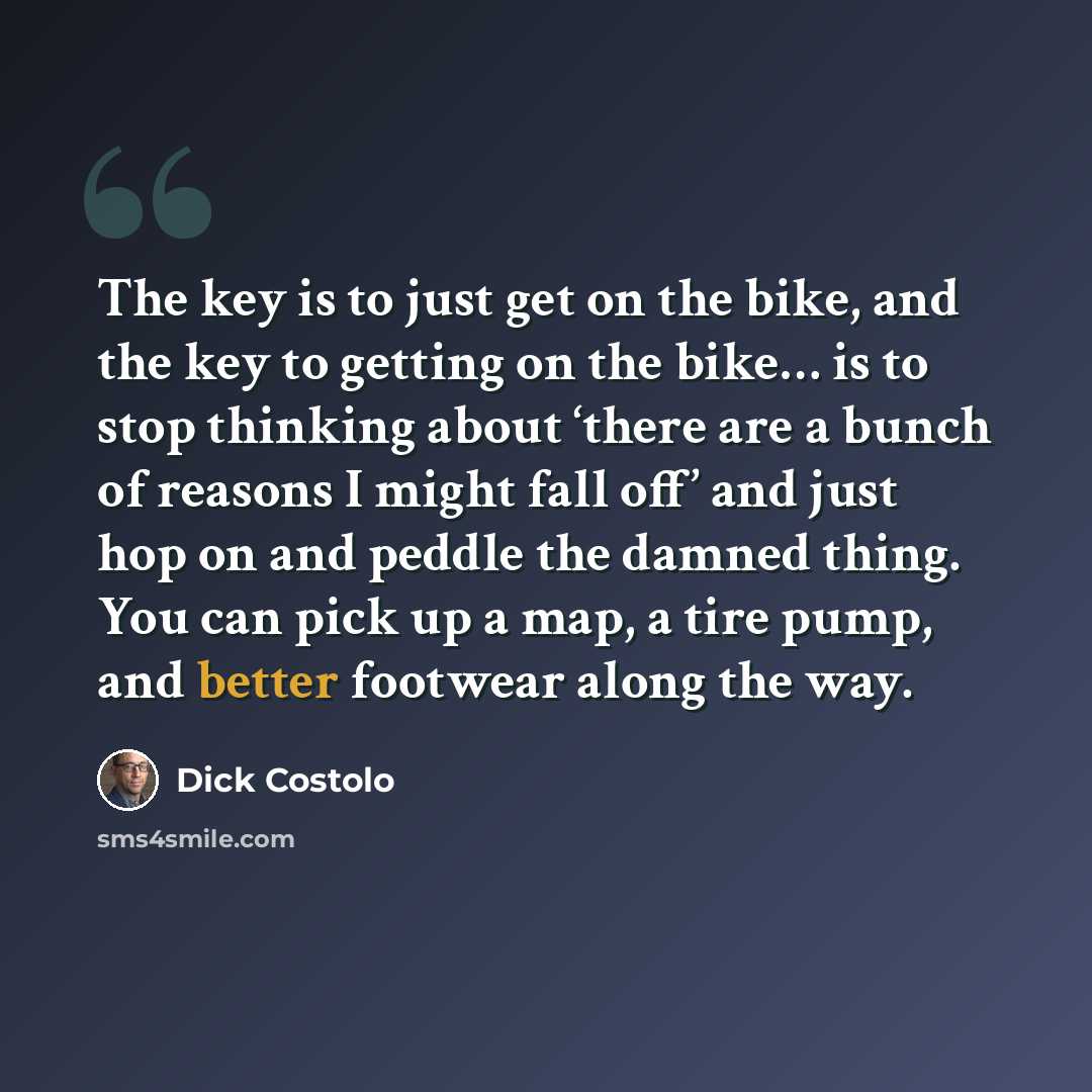 “The key is to just get on the bike, and the key to getting on the bike… is to stop thinking about ‘there are a bunch of reasons I might fall off’ and just hop on and peddle the damned thing. You can pick up a map, a tire pump, and better footwear along the way.” quote by Dick Costolo
