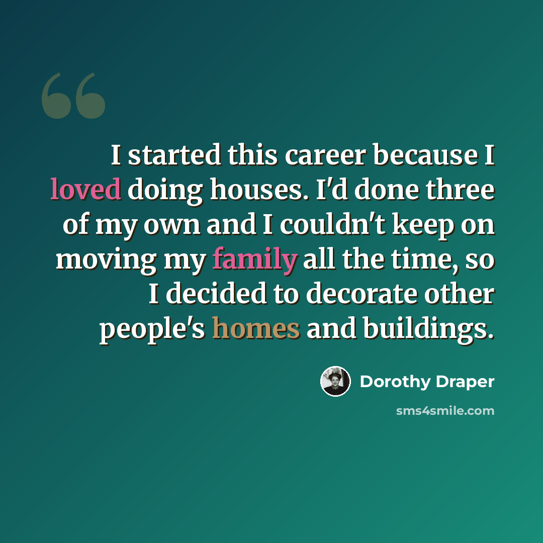 “I started this career because I loved doing houses. I'd done three of my own and I couldn't keep on moving my family all the time, so I decided to decorate other people's homes and buildings.” quote by Dorothy Draper