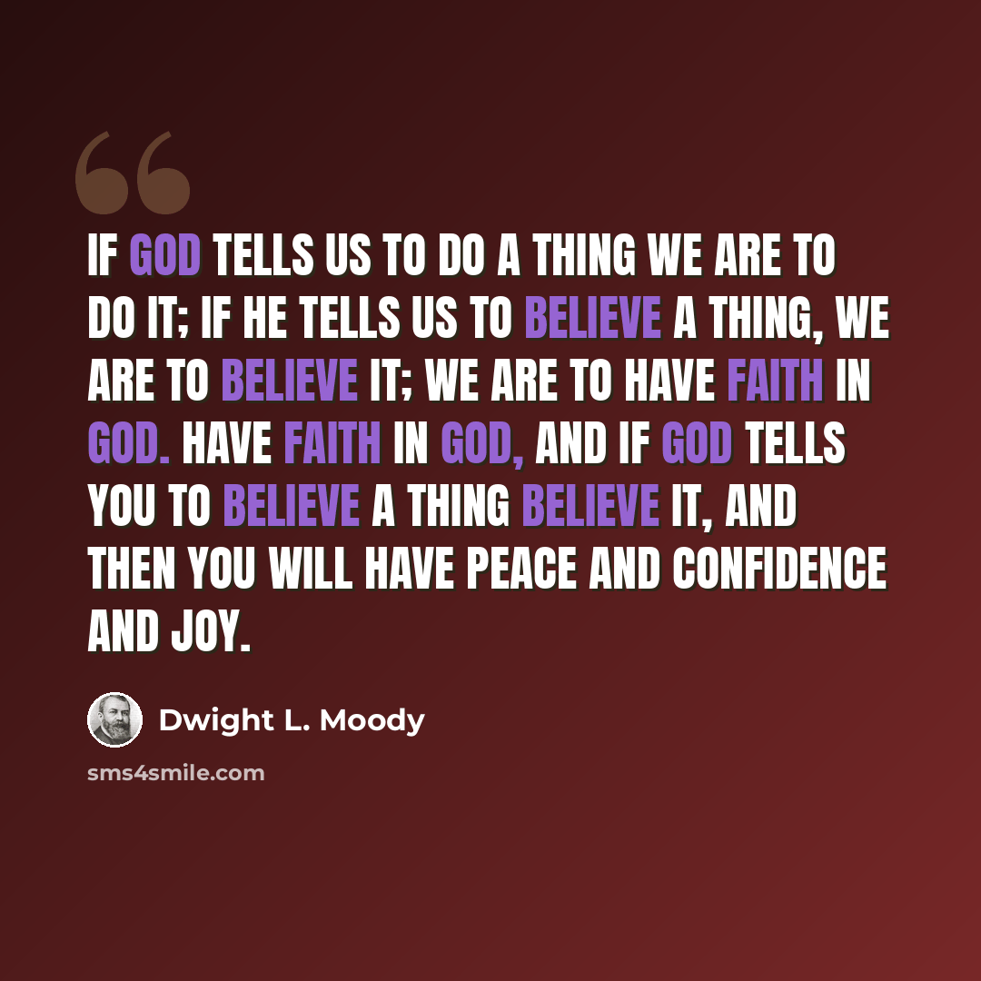 “If God tells us to do a thing we are to do it; if He tells us to believe a thing, we are to believe it; we are to have faith in God. Have faith in God, and if God tells you to believe a thing believe it, and then you will have peace and confidence and joy.” quote by Dwight L. Moody